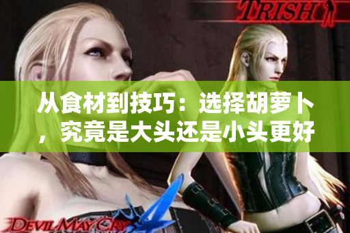 從食材到技巧：選擇胡蘿卜，究竟是大頭還是小頭更好？