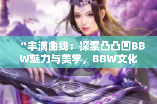 “豐滿曲線：探索凸凸凹BBW魅力與美學(xué)，BBW文化的重要性與影響”