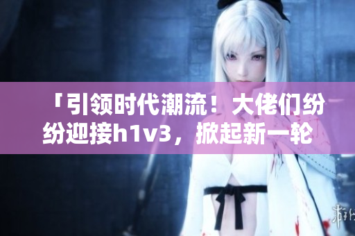 「引領(lǐng)時(shí)代潮流！大佬們紛紛迎接h1v3，掀起新一輪技術(shù)革命浪潮！」