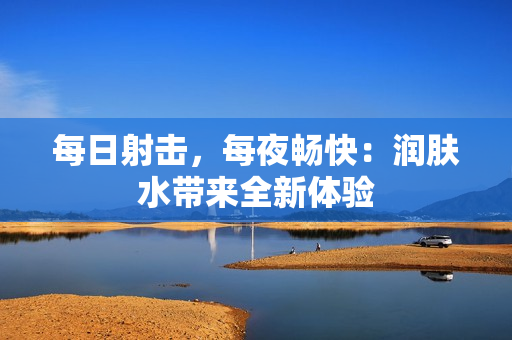 每日射擊，每夜暢快：潤膚水帶來全新體驗(yàn)