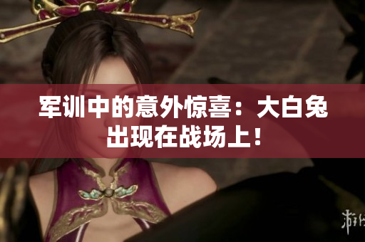 軍訓(xùn)中的意外驚喜：大白兔出現(xiàn)在戰(zhàn)場(chǎng)上！