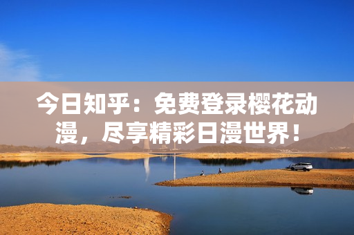 今日知乎：免費(fèi)登錄櫻花動(dòng)漫，盡享精彩日漫世界！