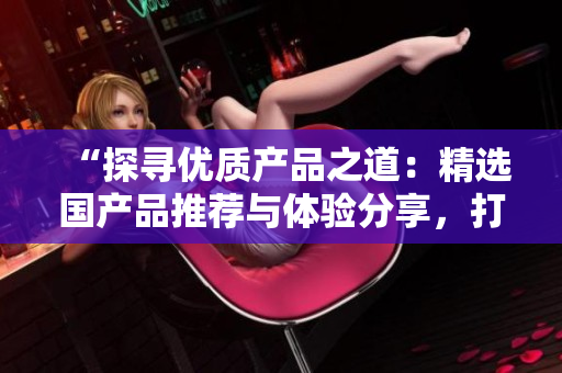 “探尋優(yōu)質(zhì)產(chǎn)品之道：精選國產(chǎn)品推薦與體驗(yàn)分享，打造精品生活新風(fēng)尚！”