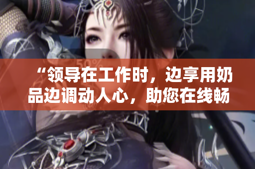 “領(lǐng)導(dǎo)在工作時，邊享用奶品邊調(diào)動人心，助您在線暢快觀賞”