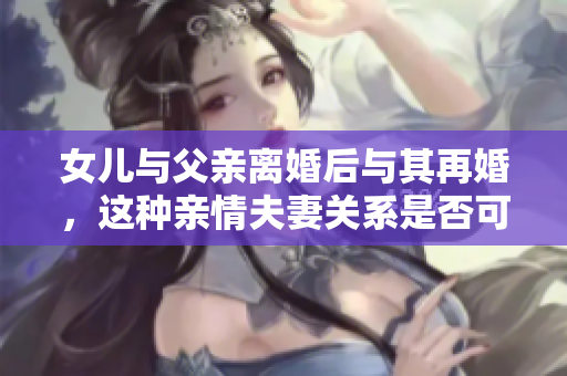 女兒與父親離婚后與其再婚，這種親情夫妻關(guān)系是否可行？