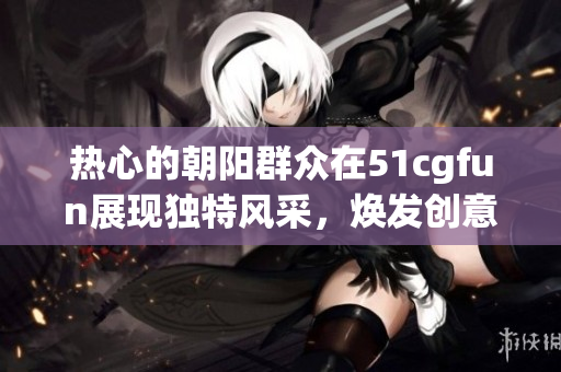 熱心的朝陽群眾在51cgfun展現(xiàn)獨特風(fēng)采，煥發(fā)創(chuàng)意與熱情