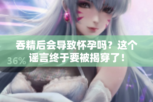 吞精后會導(dǎo)致懷孕嗎？這個謠言終于要被揭穿了！