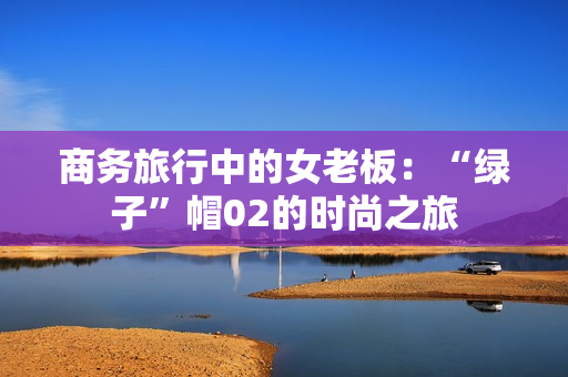 商務(wù)旅行中的女老板：“綠子”帽02的時尚之旅