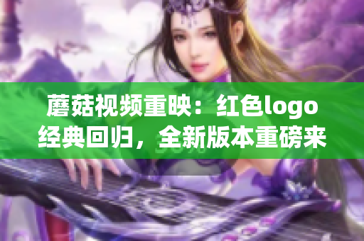 蘑菇視頻重映：紅色logo經(jīng)典回歸，全新版本重磅來襲！