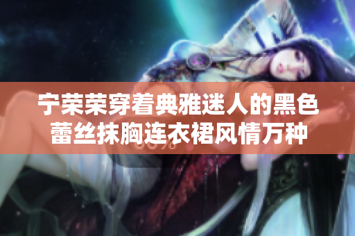 寧榮榮穿著典雅迷人的黑色蕾絲抹胸連衣裙風(fēng)情萬種