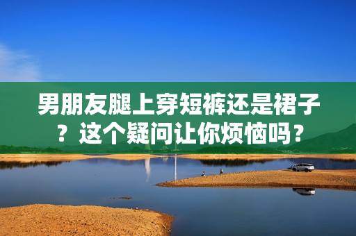 男朋友腿上穿短褲還是裙子？這個(gè)疑問(wèn)讓你煩惱嗎？