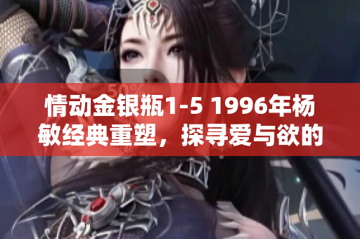 情動金銀瓶1-5 1996年楊敏經(jīng)典重塑，探尋愛與欲的迷離世界