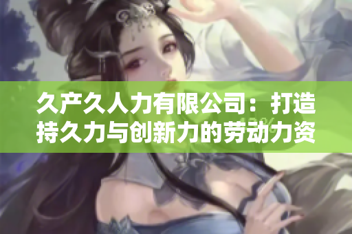 久產(chǎn)久人力有限公司：打造持久力與創(chuàng)新力的勞動力資源管理者