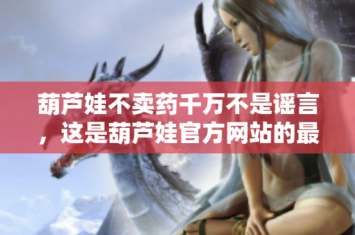 葫蘆娃不賣藥千萬不是謠言，這是葫蘆娃官方網(wǎng)站的最新宣言