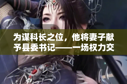 為謀科長之位，他將妻子獻(xiàn)予縣委書記——一場權(quán)力交易的背后故事