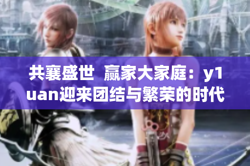 共襄盛世  贏家大家庭：y1uan迎來(lái)團(tuán)結(jié)與繁榮的時(shí)代