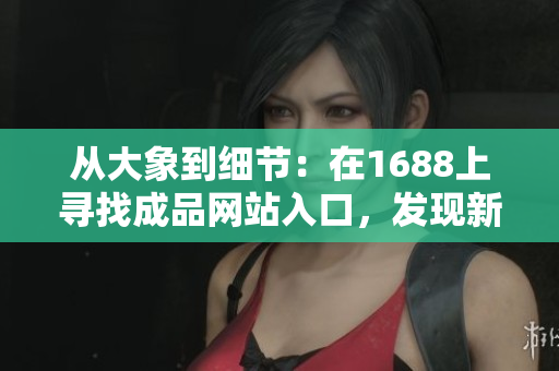 從大象到細節(jié)：在1688上尋找成品網(wǎng)站入口，發(fā)現(xiàn)新商機