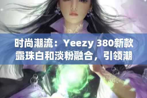 時尚潮流：Yeezy 380新款露珠白和淡粉融合，引領(lǐng)潮流風(fēng)向