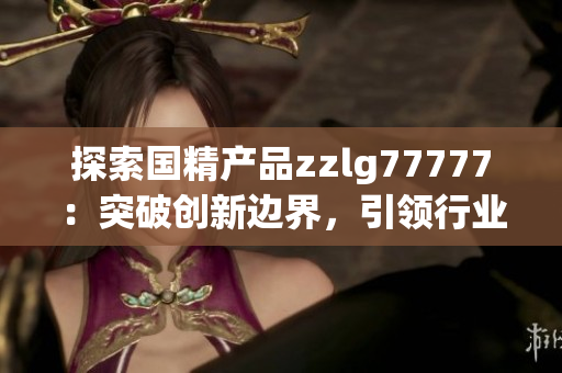 探索國精產(chǎn)品zzlg77777：突破創(chuàng)新邊界，引領(lǐng)行業(yè)潮流，助力科技發(fā)展