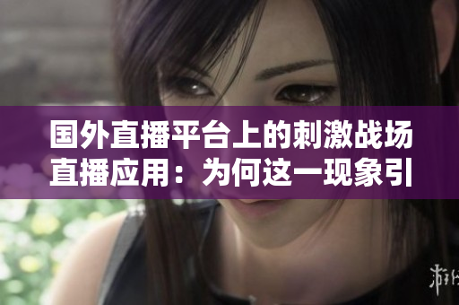 國外直播平臺上的刺激戰(zhàn)場直播應用：為何這一現(xiàn)象引起廣泛關(guān)注？