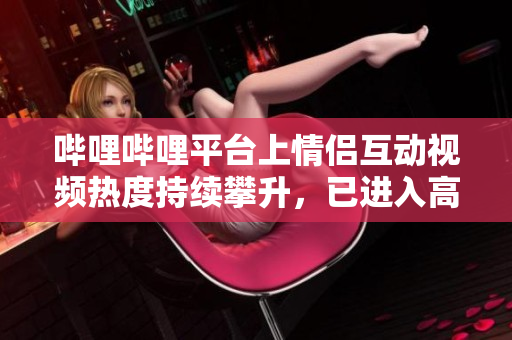 嗶哩嗶哩平臺上情侶互動視頻熱度持續(xù)攀升，已進(jìn)入高峰期