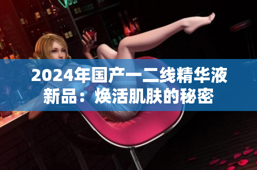 2024年國產(chǎn)一二線精華液新品：煥活肌膚的秘密