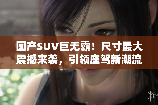 國產(chǎn)SUV巨無霸！尺寸最大震撼來襲，引領座駕新潮流