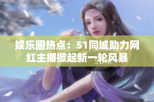 娛樂圈熱點：51同城助力網(wǎng)紅主播掀起新一輪風(fēng)暴
