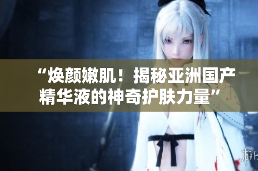 “煥顏嫩??！揭秘亞洲國(guó)產(chǎn)精華液的神奇護(hù)膚力量”