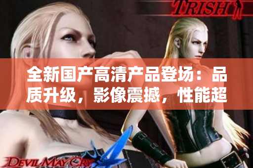 全新國(guó)產(chǎn)高清產(chǎn)品登場(chǎng)：品質(zhì)升級(jí)，影像震撼，性能超群！
