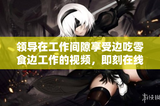 領(lǐng)導(dǎo)在工作間隙享受邊吃零食邊工作的視頻，即刻在線觀賞！