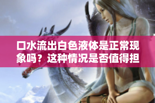 口水流出白色液體是正?，F(xiàn)象嗎？這種情況是否值得擔(dān)憂？