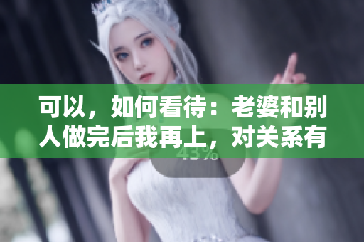 可以，如何看待：老婆和別人做完后我再上，對(duì)關(guān)系有何影響？