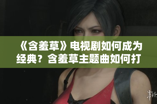 《含羞草》電視劇如何成為經(jīng)典？含羞草主題曲如何打動人心？【原創(chuàng)分享】