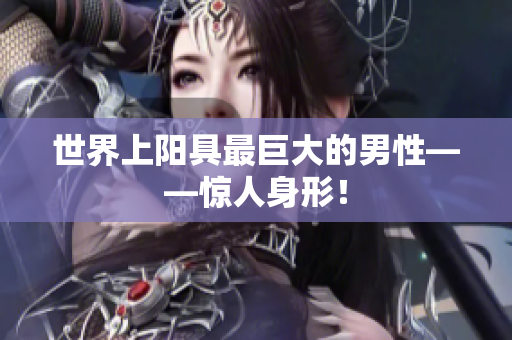 世界上陽(yáng)具最巨大的男性——驚人身形！