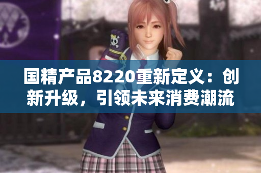 國精產(chǎn)品8220重新定義：創(chuàng)新升級，引領(lǐng)未來消費潮流