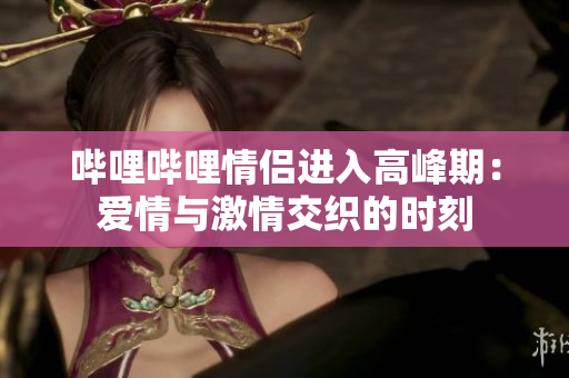 嗶哩嗶哩情侶進入高峰期：愛情與激情交織的時刻