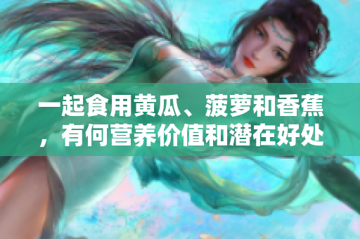 一起食用黃瓜、菠蘿和香蕉，有何營養(yǎng)價(jià)值和潛在好處？