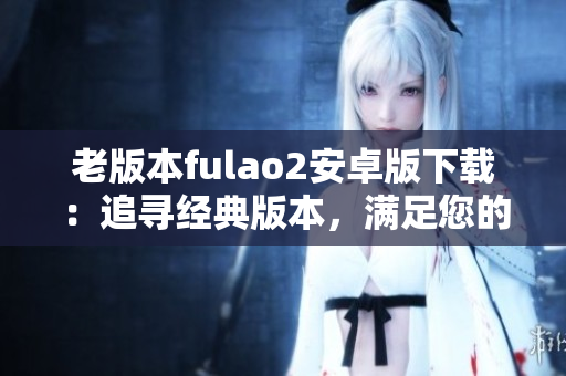 老版本fulao2安卓版下載：追尋經(jīng)典版本，滿足您的需求