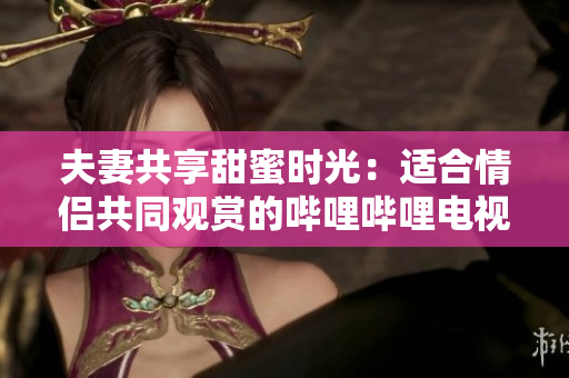 夫妻共享甜蜜時(shí)光：適合情侶共同觀賞的嗶哩嗶哩電視劇