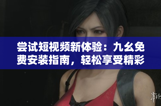 嘗試短視頻新體驗(yàn)：九幺免費(fèi)安裝指南，輕松享受精彩視頻