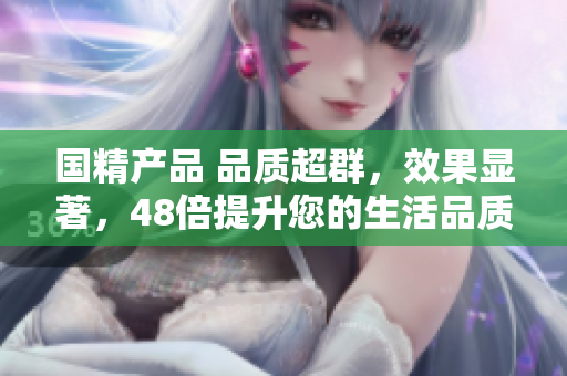 國(guó)精產(chǎn)品 品質(zhì)超群，效果顯著，48倍提升您的生活品質(zhì)