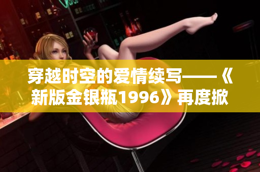穿越時空的愛情續(xù)寫——《新版金銀瓶1996》再度掀起浪漫風(fēng)暴
