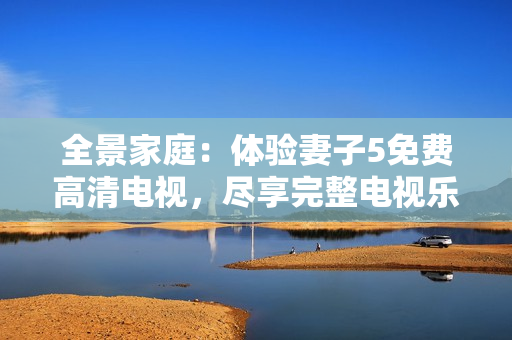 全景家庭：體驗(yàn)妻子5免費(fèi)高清電視，盡享完整電視樂趣