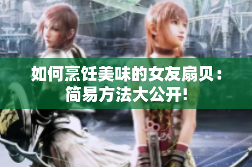 如何烹飪美味的女友扇貝：簡(jiǎn)易方法大公開(kāi)!