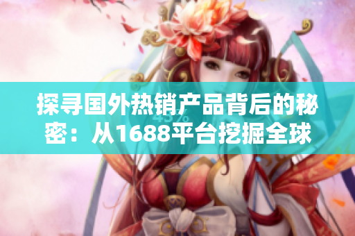 探尋國外熱銷產品背后的秘密：從1688平臺挖掘全球精品，解鎖商機