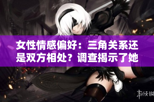 女性情感偏好：三角關(guān)系還是雙方相處？調(diào)查揭示了她們更偏向于何種關(guān)系模式