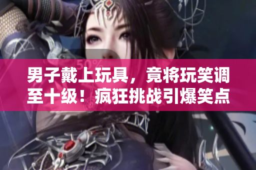 男子戴上玩具，竟將玩笑調(diào)至十級！瘋狂挑戰(zhàn)引爆笑點