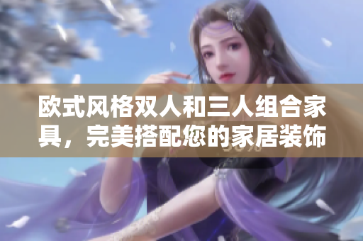 歐式風(fēng)格雙人和三人組合家具，完美搭配您的家居裝飾
