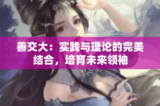 善交大：實踐與理論的完美結合，培育未來領袖